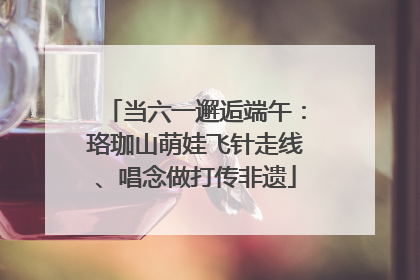 当六一邂逅端午：珞珈山萌娃飞针走线、唱念做打传非遗