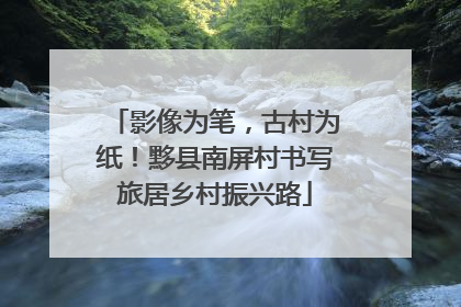 影像为笔，古村为纸！黟县南屏村书写旅居乡村振兴路