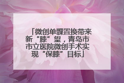 微创单髁置换带来新“膝”望，青岛市市立医院微创手术实现“保膝”目标