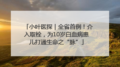 小叶医探｜全省首例！介入取栓，为10岁白血病患儿打通生命之“脉”