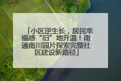 小区逆生长，居民幸福感“旧”地升温！南通南川园片探索完整社区建设新路径