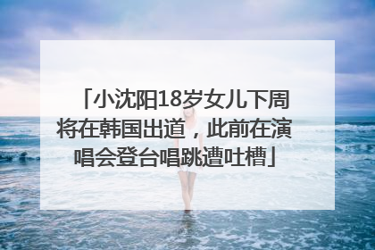 小沈阳18岁女儿下周将在韩国出道，此前在演唱会登台唱跳遭吐槽