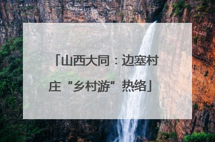 山西大同：边塞村庄“乡村游”热络