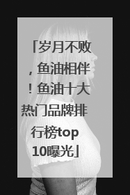 岁月不败，鱼油相伴！鱼油十大热门品牌排行榜top10曝光