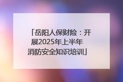 岳阳人保财险：开展2025年上半年消防安全知识培训