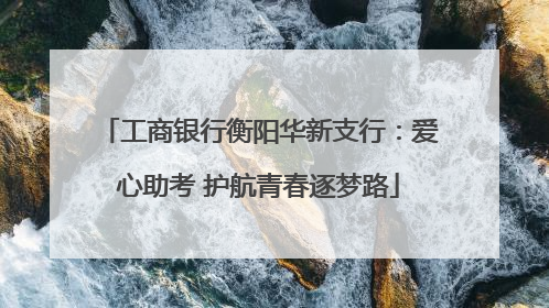 工商银行衡阳华新支行：爱心助考 护航青春逐梦路