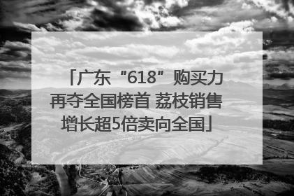 广东“618”购买力再夺全国榜首 荔枝销售增长超5倍卖向全国