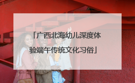 广西北海幼儿深度体验端午传统文化习俗