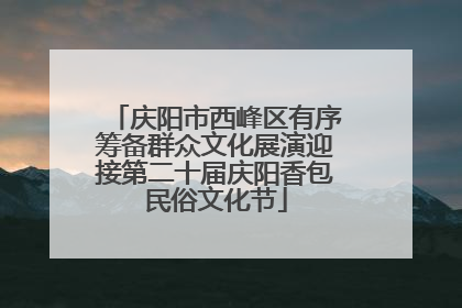 庆阳市西峰区有序筹备群众文化展演迎接第二十届庆阳香包民俗文化节