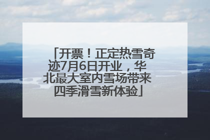 开票！正定热雪奇迹7月6日开业，华北最大室内雪场带来四季滑雪新体验