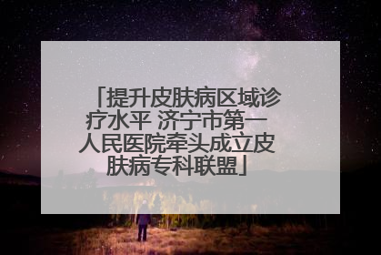 提升皮肤病区域诊疗水平 济宁市第一人民医院牵头成立皮肤病专科联盟