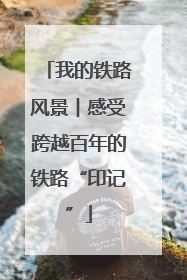 我的铁路风景︱感受跨越百年的铁路“印记”