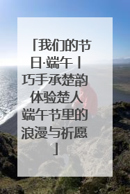 我们的节日·端午丨巧手承楚韵 体验楚人端午节里的浪漫与祈愿