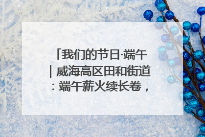 我们的节日·端午｜威海高区田和街道：端午薪火续长卷，邻里馨香聚暖流