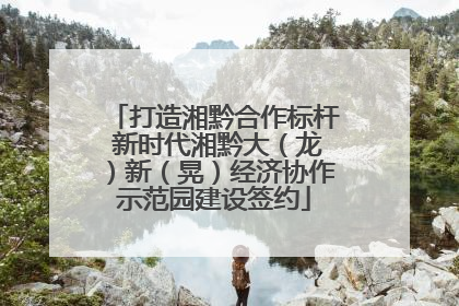 打造湘黔合作标杆 新时代湘黔大（龙）新（晃）经济协作示范园建设签约