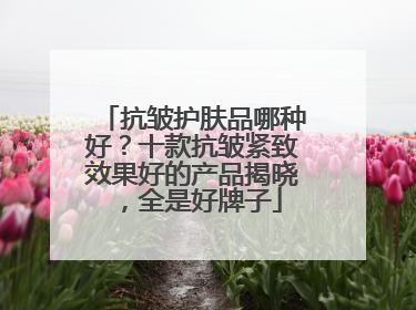 抗皱护肤品哪种好？十款抗皱紧致效果好的产品揭晓，全是好牌子