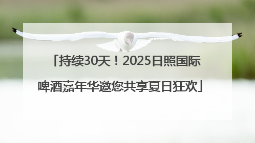 持续30天！2025日照国际啤酒嘉年华邀您共享夏日狂欢