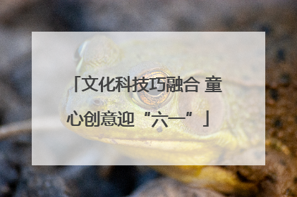 文化科技巧融合 童心创意迎“六一”