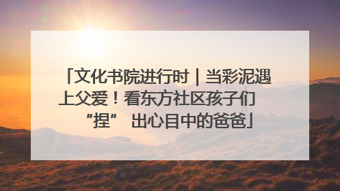 文化书院进行时｜当彩泥遇上父爱！看东方社区孩子们 “捏” 出心目中的爸爸