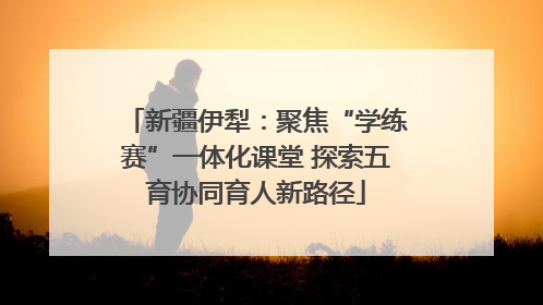 新疆伊犁：聚焦“学练赛”一体化课堂 探索五育协同育人新路径