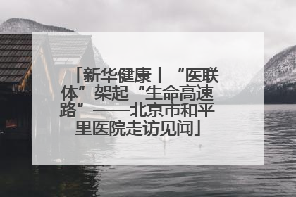 新华健康丨“医联体”架起“生命高速路”——北京市和平里医院走访见闻