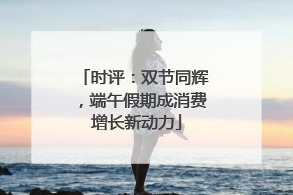 时评：双节同辉，端午假期成消费增长新动力