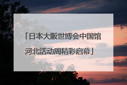 日本大阪世博会中国馆河北活动周精彩启幕
