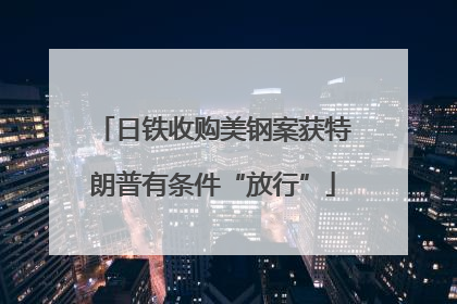 日铁收购美钢案获特朗普有条件“放行”