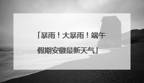 暴雨！大暴雨！端午假期安徽最新天气