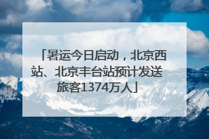 暑运今日启动，北京西站、北京丰台站预计发送旅客1374万人