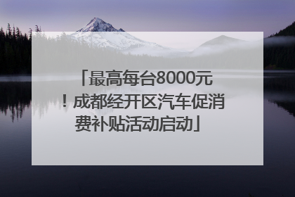 最高每台8000元！成都经开区汽车促消费补贴活动启动
