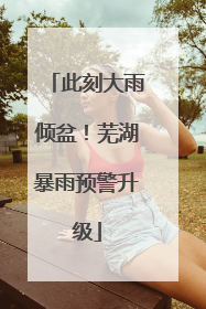 此刻大雨倾盆！芜湖暴雨预警升级