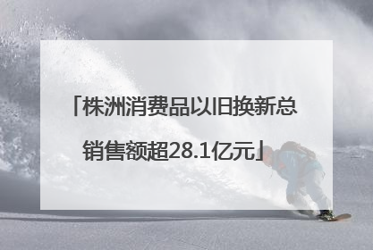 株洲消费品以旧换新总销售额超28.1亿元