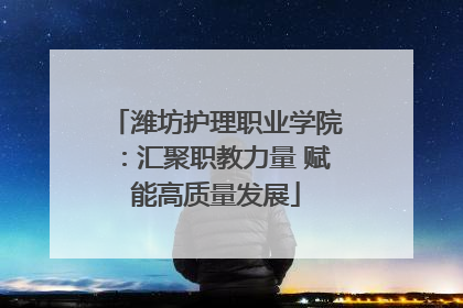 潍坊护理职业学院：汇聚职教力量 赋能高质量发展
