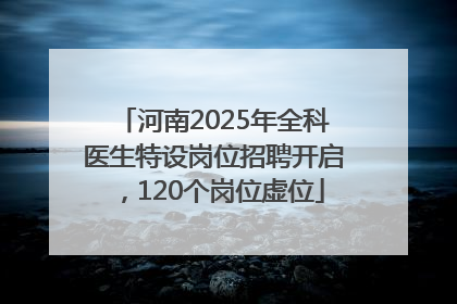 河南2025年全科医生特设岗位招聘开启，120个岗位虚位