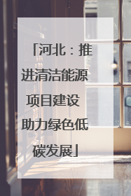 河北：推进清洁能源项目建设 助力绿色低碳发展