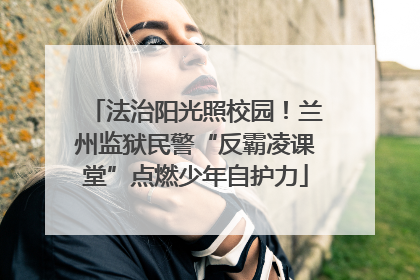 法治阳光照校园！兰州监狱民警“反霸凌课堂”点燃少年自护力