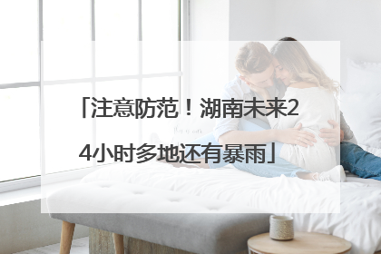 注意防范！湖南未来24小时多地还有暴雨