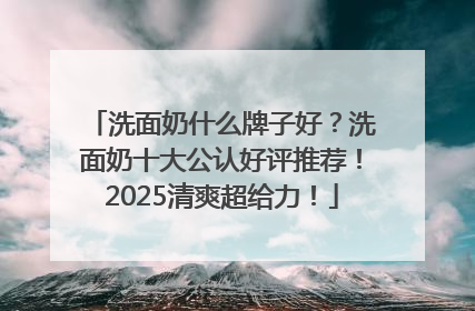 洗面奶什么牌子好？洗面奶十大公认好评推荐！2025清爽超给力！