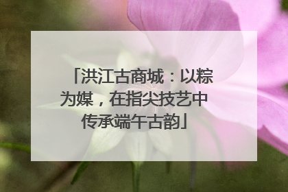 洪江古商城：以粽为媒，在指尖技艺中传承端午古韵
