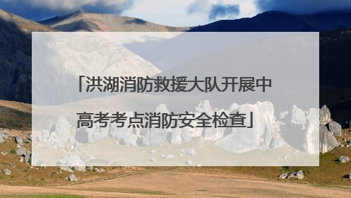 洪湖消防救援大队开展中高考考点消防安全检查
