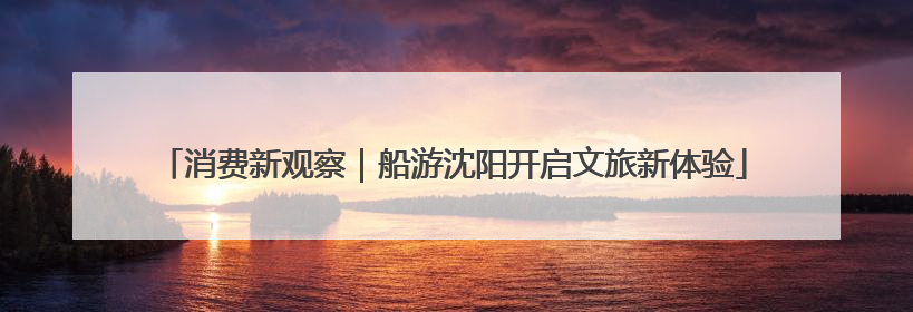 消费新观察｜船游沈阳开启文旅新体验