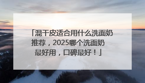 混干皮适合用什么洗面奶推荐，2025哪个洗面奶最好用，口碑最好！