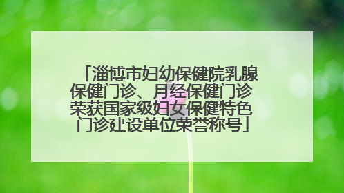 淄博市妇幼保健院乳腺保健门诊、月经保健门诊荣获国家级妇女保健特色门诊建设单位荣誉称号