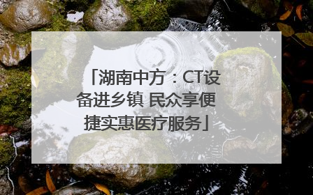 湖南中方：CT设备进乡镇 民众享便捷实惠医疗服务