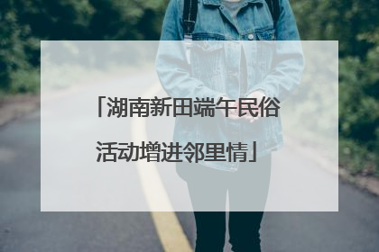湖南新田端午民俗活动增进邻里情