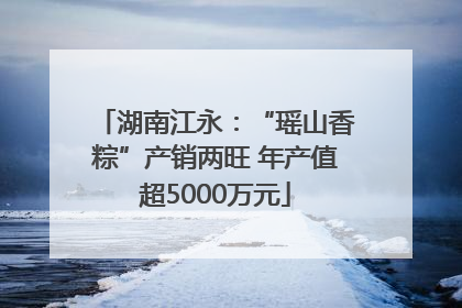 湖南江永：“瑶山香粽”产销两旺 年产值超5000万元