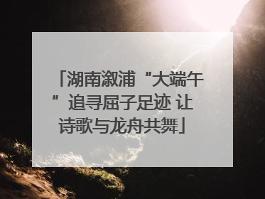湖南溆浦“大端午”追寻屈子足迹 让诗歌与龙舟共舞