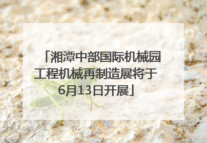 湘潭中部国际机械园工程机械再制造展将于6月13日开展
