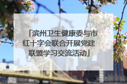滨州卫生健康委与市红十字会联合开展党建联盟学习交流活动